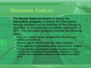 Simulation Analysis The  Monte Carlo  simulation or simply the  simulation analysis  considers the interactions among variables and probabilities of the change in variables. It computes the probability distribution of NPV. The simulation analysis involves the following steps: First, you should identify variables that influence cash inflows and outflows. Second, specify the formulae that relate variables.  Third, indicate the probability distribution for each variable. Fourth, develop a computer programme that randomly selects one value from the probability distribution of each variable and uses these values to calculate the project’s NPV.  