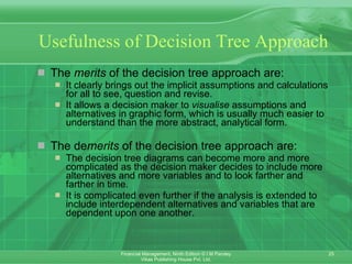 Usefulness of Decision Tree Approach The  merits  of the decision tree approach are: It clearly brings out the implicit assumptions and calculations for all to see, question and revise. It allows a decision maker to  visualise  assumptions and alternatives in graphic form, which is usually much easier to understand than the more abstract, analytical form. The de merits  of the decision tree approach are: The decision tree diagrams can become more and more complicated as the decision maker decides to include more alternatives and more variables and to look farther and farther in time. It is complicated even further if the analysis is extended to include interdependent alternatives and variables that are dependent upon one another . 
