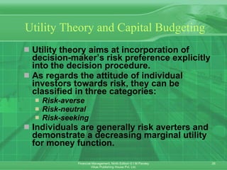 Utility Theory and Capital Budgeting Utility theory aims at incorporation of decision-maker’s risk preference explicitly into the decision procedure. As regards the attitude of individual investors towards risk, they can be classified in three categories: Risk-averse   Risk-neutral   Risk-seeking   Individuals are generally risk averters and demonstrate a decreasing marginal utility for money function. 