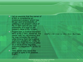 Let us assume that the owner of a firm is considering an investment project, which has 60 per cent of probability of yielding a net present value of Rs 10 lakh and 40 per cent probability of a loss of net present value of Rs 10 lakh. Project has a positive expected NPV of Rs 2 lakh. However, the owner may be risk averse, and he may consider the gain in utility arising from the positive outcome (positive PV of Rs 10 lakh) less than the loss in utility as a result of the negative outcome (negative PV of Rs 10 lakh). Tthe owner may reject the project in spite of its positive ENPV. 