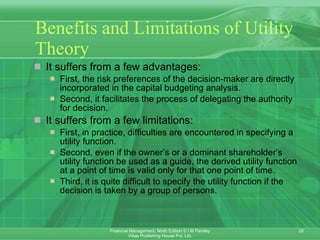 Benefits and Limitations of Utility Theory It suffers from a few advantages: First, the risk preferences of the decision-maker are directly incorporated in the capital budgeting analysis.  Second, it facilitates the process of delegating the authority for decision.  It suffers from a few limitations: First, in practice, difficulties are encountered in specifying a utility function. Second, even if the owner’s or a dominant shareholder’s utility function be used as a guide, the derived utility function at a point of time is valid only for that one point of time.  Third, it is quite difficult to specify the utility function if the decision is taken by a group of persons. 