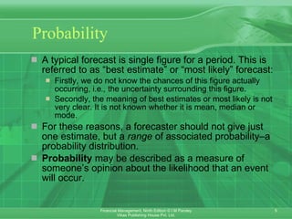 Probability A typical forecast is single figure for a period. This is referred to as “best estimate” or “most likely” forecast: Firstly, we do not know the chances of this figure actually occurring, i.e .,  the uncertainty surrounding this figure. Secondly, the meaning of best estimates or most likely is not very clear. It is not known whether it is mean, median or mode.  For these reasons, a forecaster should not give just one estimate, but a  range  of associated probability–a probability distribution. Probability  may be described as a measure of someone’s opinion about the likelihood that an event will occur.  