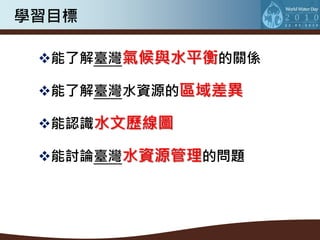 學習目標

 能了解臺灣氣候與水平衡的關係

 能了解臺灣水資源的區域差異

 能認識水文歷線圖

 能討論臺灣水資源管理的問題
 