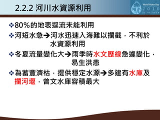 2.2.2 河川水資源利用

80％的地表逕流未能利用
河短水急河水迅速入海難以攔截，不利於
       水資源利用
冬夏流量變化大雨季時水文歷線急遽變化，
          易生洪患
為蓄豐濟枯，提供穩定水源多建有水庫及
 攔河堰，曾文水庫容積最大
 