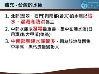 補充~台灣的水庫

1. 北部(翡翠、石門)與南部(曾文)的水庫以給
   水、灌溉和防洪為主
2. 中部水庫以發電最重要，集中在濁水溪(日
   月潭)和大甲溪(德基)
3. 中南部興建水庫較多，因為該地降雨集
 中率高，洪枯流量變化大
 