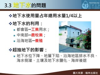 3.3 地下水的問題

地下水使用量占年總用水量1/4以上
地下水的利用：
     都會區─工業用水；
     中南部─農牧業；
     沿海地區─養殖

超抽地下的影響：
     地下水位下降、地層下陷、沿海地區排水不良、
      海水倒灌、土壤及地下水鹽化、海岸後退


                    圖片來源：翰林出版社
 