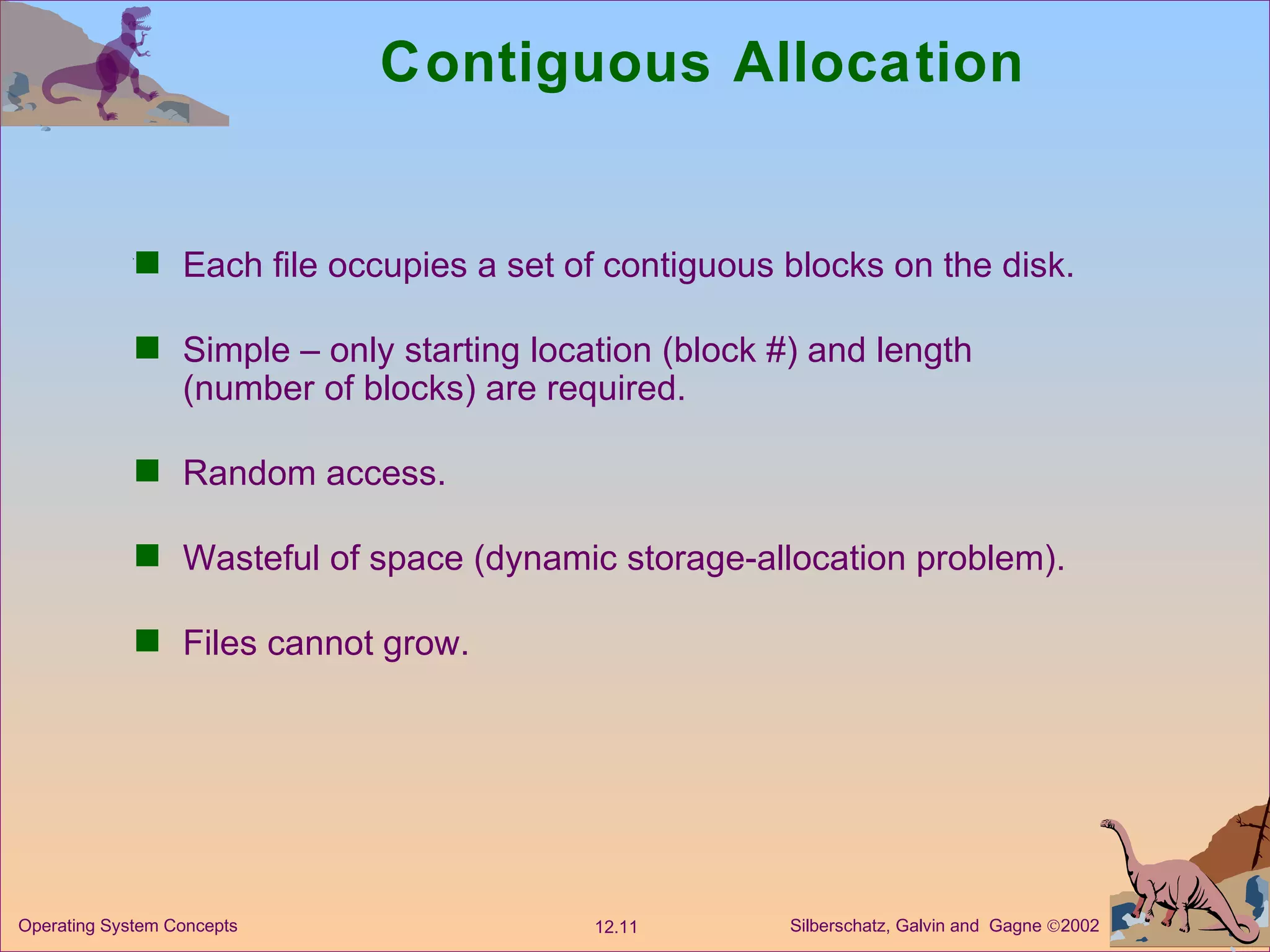 Contiguous Allocation Each file occupies a set of contiguous blocks on the disk. Simple – only starting location (block #) and length (number of blocks) are required. Random access. Wasteful of space (dynamic storage-allocation problem). Files cannot grow. 