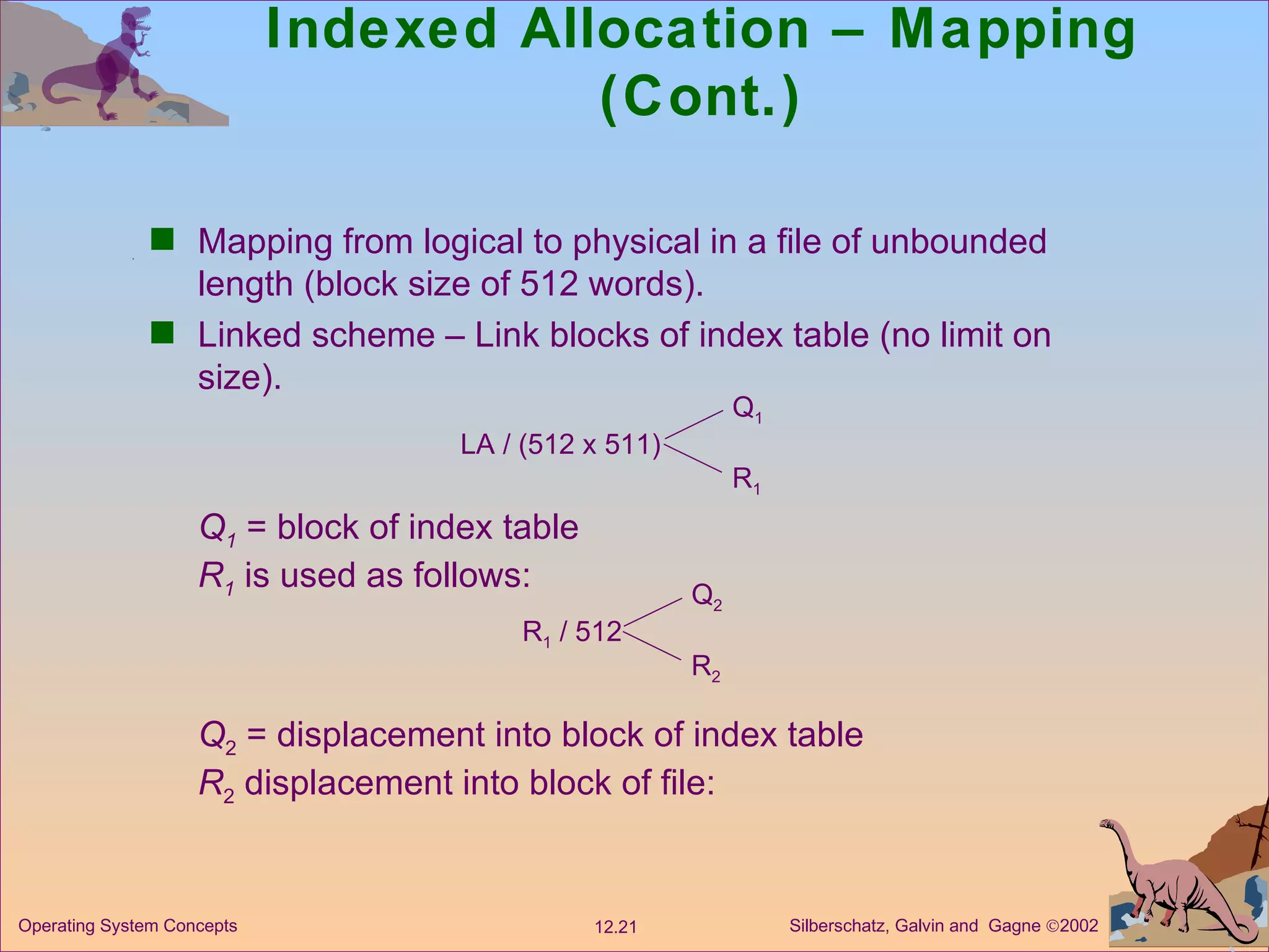 Indexed Allocation – Mapping (Cont.) Mapping from logical to physical in a file of unbounded length (block size of 512 words). Linked scheme – Link blocks of index table (no limit on size). LA / (512 x 511) Q 1 R 1 Q 1   = block of index table R 1   is used as follows: R 1  / 512 Q 2 R 2 Q 2  = displacement into block of index table R 2  displacement into block of file: 
