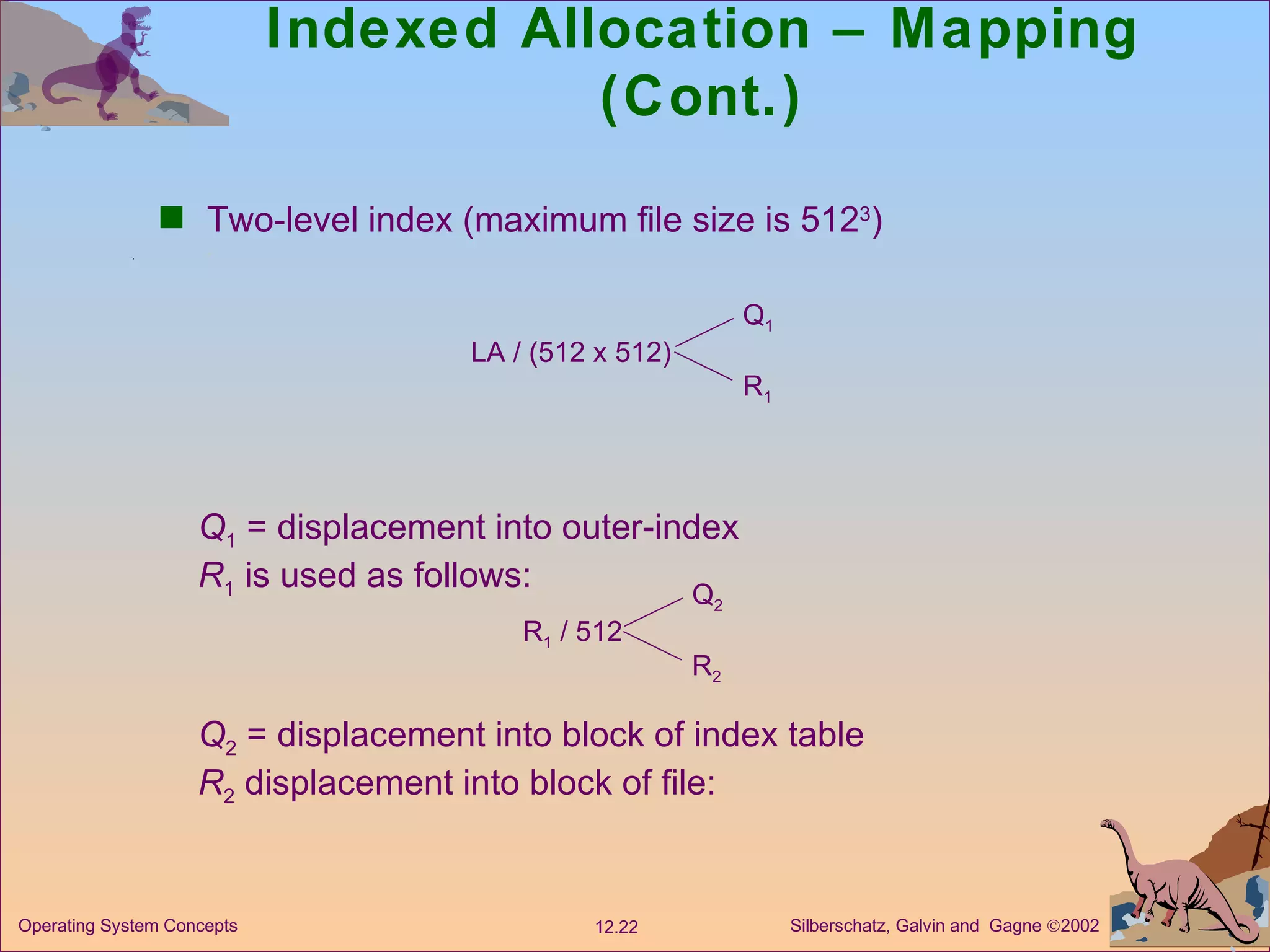Indexed Allocation – Mapping (Cont.) Two-level index (maximum file size is 512 3 ) LA / (512 x 512) Q 1 R 1 Q 1  = displacement into outer-index R 1  is used as follows: R 1  / 512 Q 2 R 2 Q 2  = displacement into block of index table R 2  displacement into block of file: 