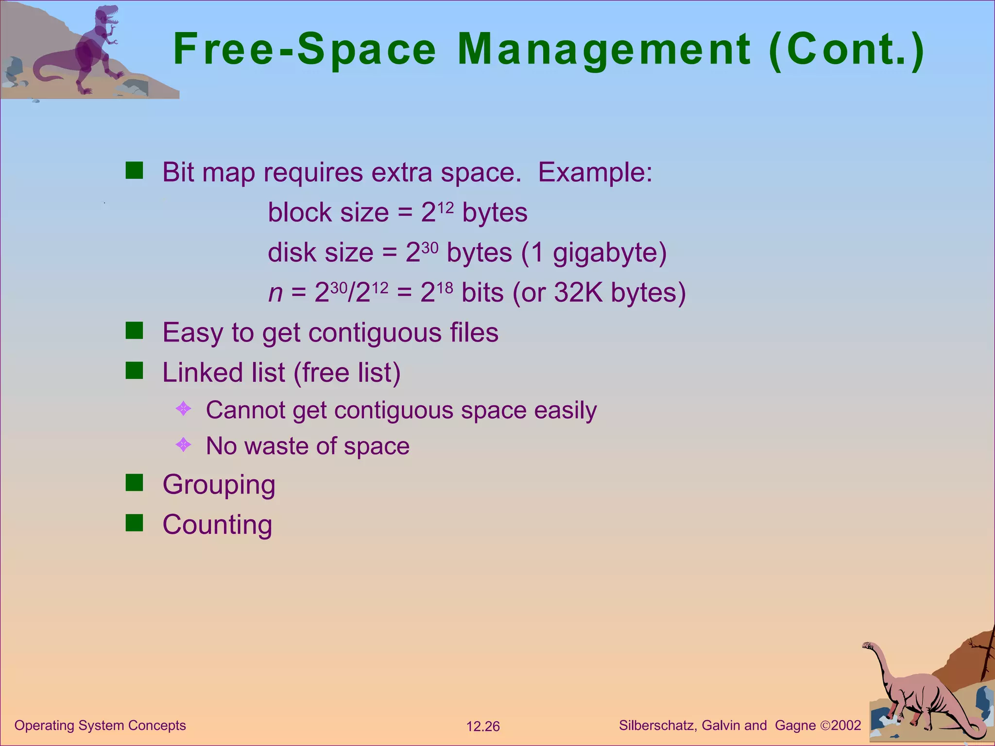 Free-Space Management (Cont.) Bit map requires extra space.  Example: block size = 2 12  bytes disk size = 2 30  bytes (1 gigabyte) n  = 2 30 /2 12  = 2 18  bits (or 32K bytes) Easy to get contiguous files  Linked list (free list) Cannot get contiguous space easily No waste of space Grouping  Counting 