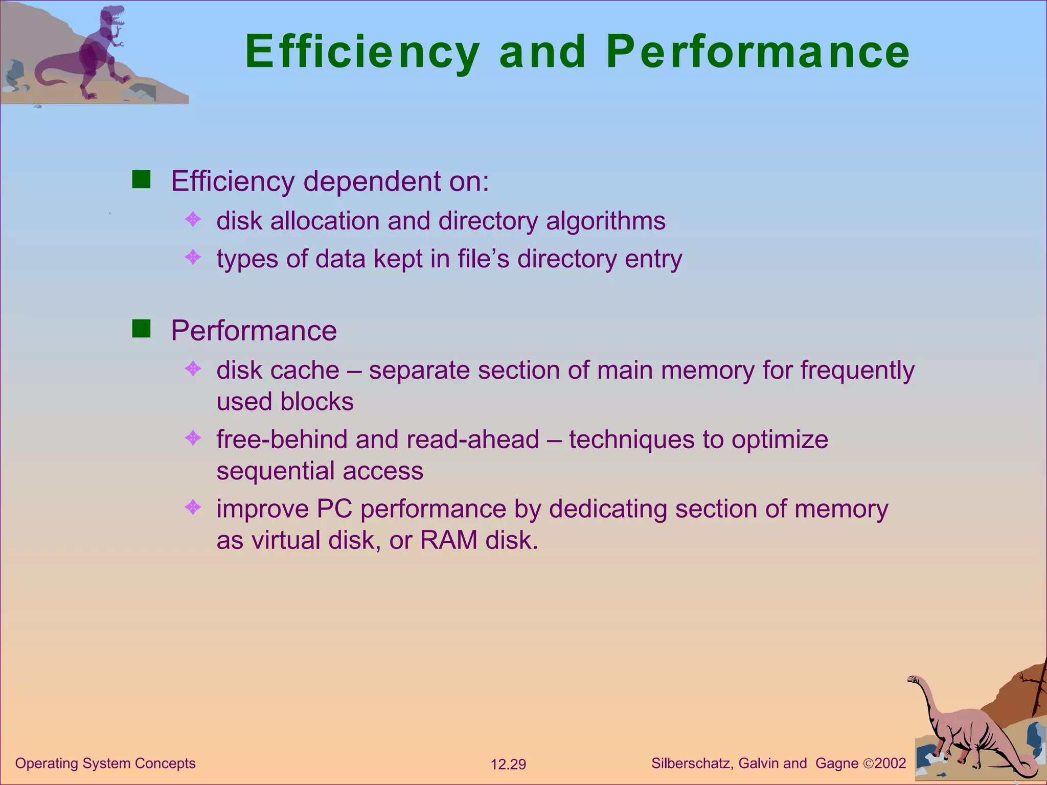 Efficiency and Performance Efficiency dependent on: disk allocation and directory algorithms types of data kept in file’s directory entry Performance disk cache – separate section of main memory for frequently used blocks free-behind and read-ahead – techniques to optimize sequential access improve PC performance by dedicating section of memory as virtual disk, or RAM disk. 