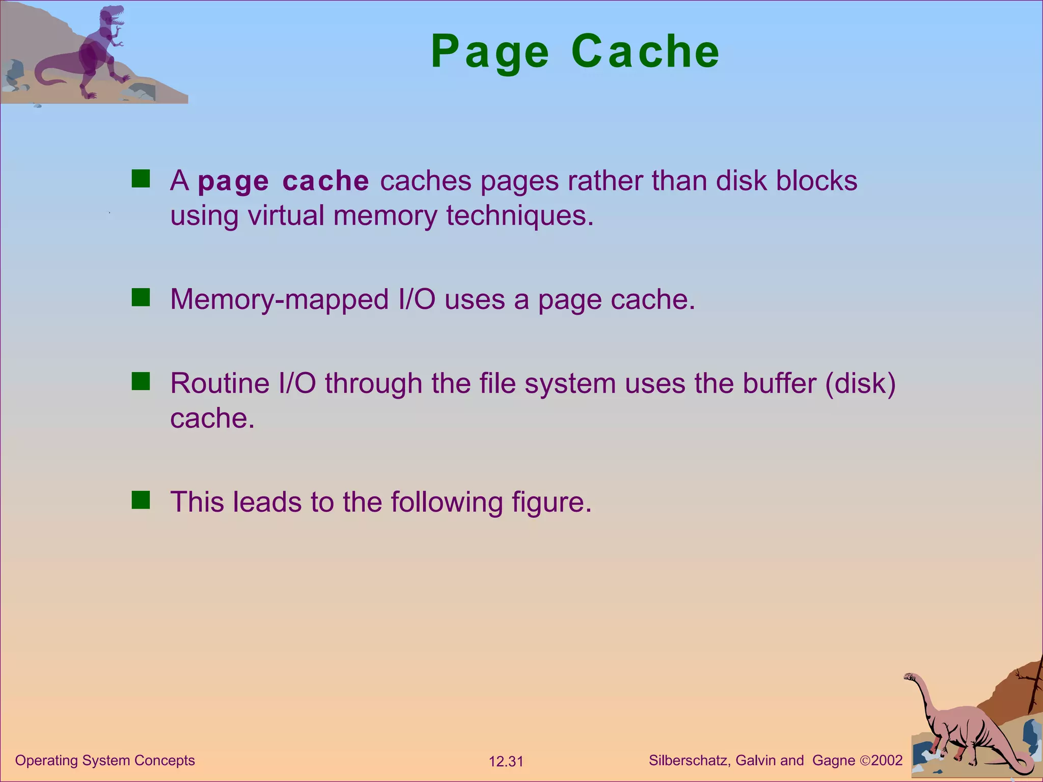 Page Cache A  page cache  caches pages rather than disk blocks using virtual memory techniques. Memory-mapped I/O uses a page cache. Routine I/O through the file system uses the buffer (disk) cache. This leads to the following figure. 