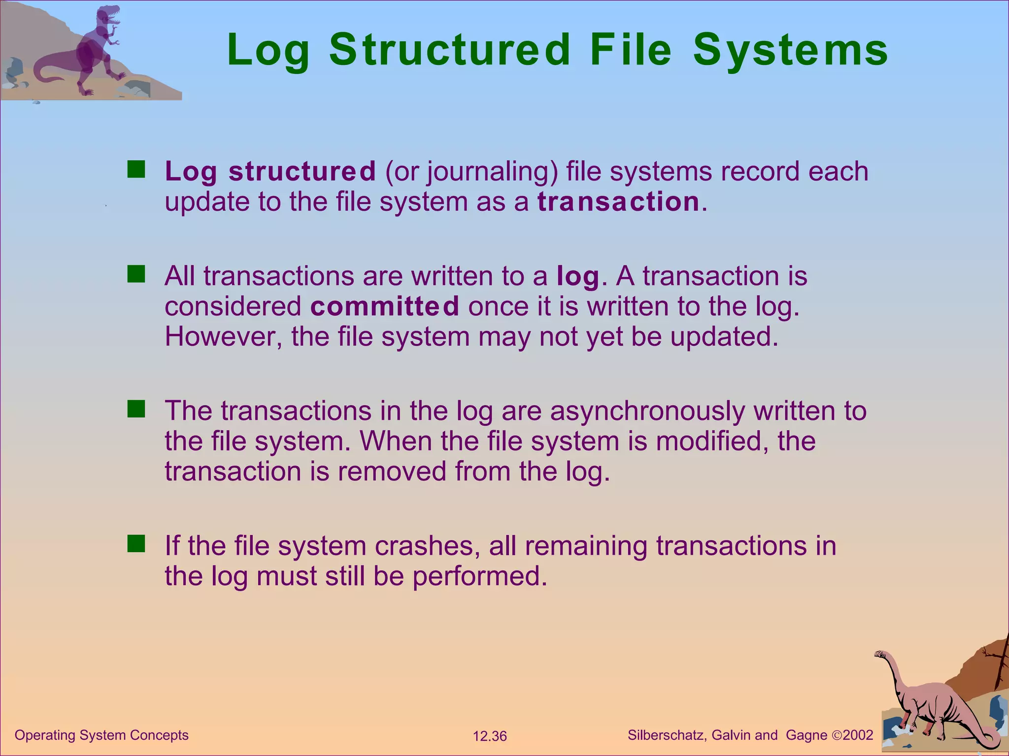 Log Structured File Systems Log structured  (or journaling) file systems record each update to the file system as a  transaction . All transactions are written to a  log . A transaction is considered  committed  once it is written to the log. However, the file system may not yet be updated. The transactions in the log are asynchronously written to the file system. When the file system is modified, the transaction is removed from the log. If the file system crashes, all remaining transactions in the log must still be performed. 