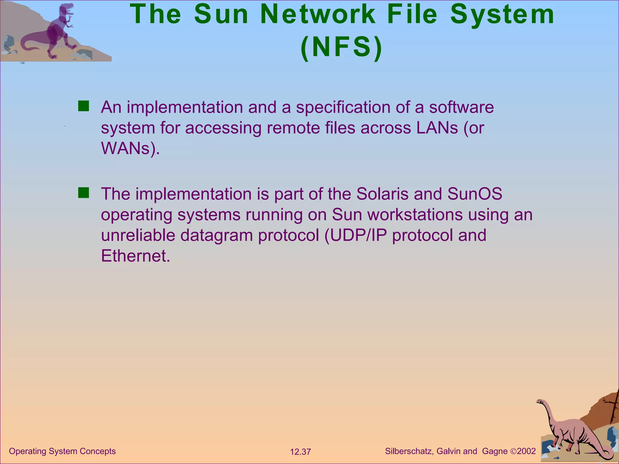 The Sun Network File System (NFS) An implementation and a specification of a software system for accessing remote files across LANs (or WANs). The implementation is part of the Solaris and SunOS operating systems running on Sun workstations using an unreliable datagram protocol (UDP/IP protocol and Ethernet.  