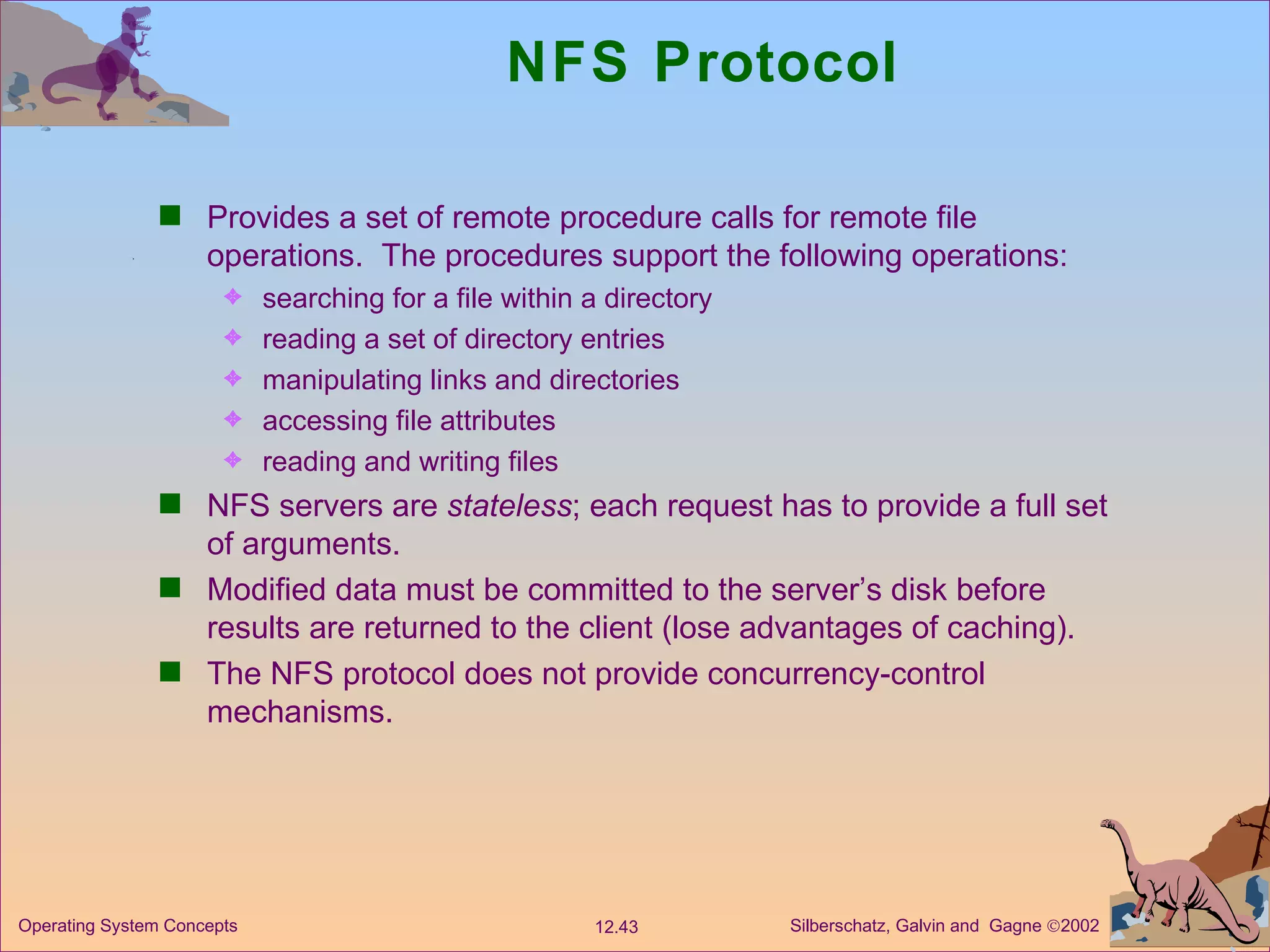 NFS Protocol Provides a set of remote procedure calls for remote file operations.  The procedures support the following operations: searching for a file within a directory  reading a set of directory entries  manipulating links and directories  accessing file attributes reading and writing files NFS servers are  stateless ; each request has to provide a full set of arguments. Modified data must be committed to the server’s disk before results are returned to the client (lose advantages of caching). The NFS protocol does not provide concurrency-control mechanisms. 