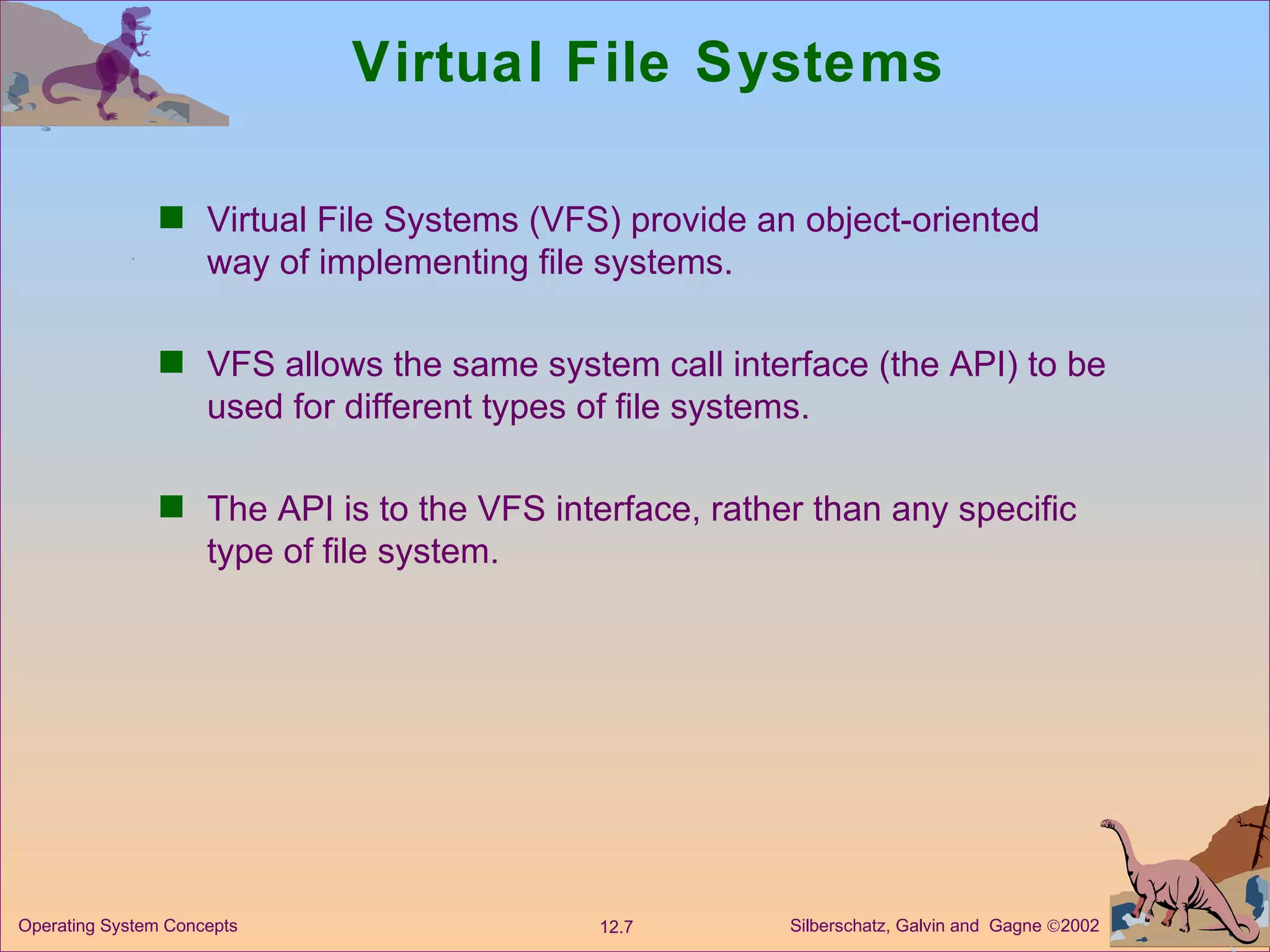 Virtual File Systems Virtual File Systems (VFS) provide an object-oriented way of implementing file systems. VFS allows the same system call interface (the API) to be used for different types of file systems. The API is to the VFS interface, rather than any specific type of file system. 