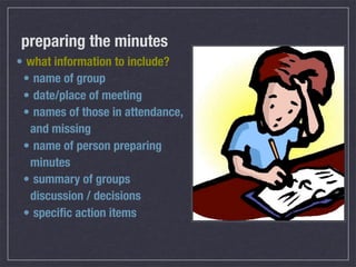 preparing the minutes
• what information to include?
 • name of group
 • date/place of meeting
 • names of those in attendance,
  and missing
 • name of person preparing
  minutes
 • summary of groups
  discussion / decisions
 • speciﬁc action items
 