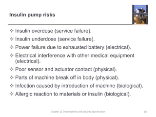 Insulin pump risksInsulin overdose (service failure).Insulin underdose (service failure).Power failure due to exhausted battery (electrical).Electrical interference with other medical equipment (electrical).Poor sensor and actuator contact (physical).Parts of machine break off in body (physical).Infection caused by introduction of machine (biological).Allergic reaction to materials or insulin (biological).10Chapter 12 Dependability and Security Specification