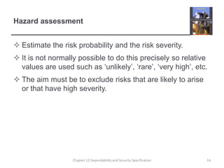 Hazard assessmentEstimate the risk probability and the risk severity.It is not normally possible to do this precisely so relative values are used such as ‘unlikely’, ‘rare’, ‘very high’, etc.The aim must be to exclude risks that are likely to arise or that have high severity.14Chapter 12 Dependability and Security Specification