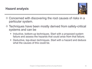 Hazard analysisConcerned with discovering the root causes of risks in a particular system.Techniques have been mostly derived from safety-critical systems and can beInductive, bottom-up techniques. Start with a proposed system failure and assess the hazards that could arise from that failure;Deductive, top-down techniques. Start with a hazard and deduce what the causes of this could be.16Chapter 12 Dependability and Security Specification