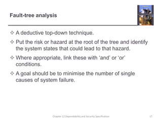 Fault-tree analysisA deductive top-down technique.Put the risk or hazard at the root of the tree and identify the system states that could lead to that hazard.Where appropriate, link these with ‘and’ or ‘or’ conditions.A goal should be to minimise the number of single causes of system failure.17Chapter 12 Dependability and Security Specification