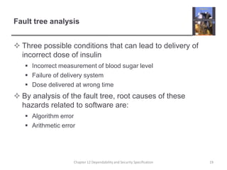 Fault tree analysisThree possible conditions that can lead to delivery of incorrect dose of insulinIncorrect measurement of blood sugar levelFailure of delivery systemDose delivered at wrong timeBy analysis of the fault tree, root causes of these hazards related to software are:Algorithm errorArithmetic error19Chapter 12 Dependability and Security Specification