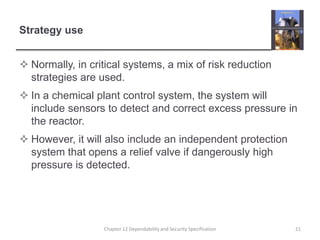 Strategy useNormally, in critical systems, a mix of risk reduction strategies are used.In a chemical plant control system, the system will include sensors to detect and correct excess pressure in the reactor.However, it will also include an independent protection system that opens a relief valve if dangerously high pressure is detected.21Chapter 12 Dependability and Security Specification
