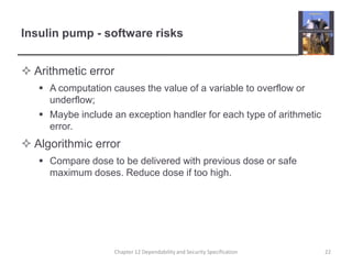 Insulin pump - software risksArithmetic errorA computation causes the value of a variable to overflow or underflow;Maybe include an exception handler for each type of arithmetic error.Algorithmic errorCompare dose to be delivered with previous dose or safe maximum doses. Reduce dose if too high.22Chapter 12 Dependability and Security Specification