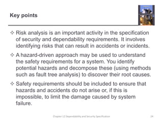 Key pointsRisk analysis is an important activity in the specification of security and dependability requirements. It involves identifying risks that can result in accidents or incidents. A hazard-driven approach may be used to understand the safety requirements for a system. You identify potential hazards and decompose these (using methods such as fault tree analysis) to discover their root causes.Safety requirements should be included to ensure that hazards and accidents do not arise or, if this is impossible, to limit the damage caused by system failure.24Chapter 12 Dependability and Security Specification
