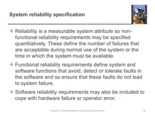 System reliability specificationReliability is a measurable system attribute so non-functional reliability requirements may be specified quantitatively. These define the number of failures that are acceptable during normal use of the system or the time in which the system must be available. Functional reliability requirements define system and software functions that avoid, detect or tolerate faults in the software and so ensure that these faults do not lead to system failure.Software reliability requirements may also be included to cope with hardware failure or operator error.26Chapter 12 Dependability and Security Specification