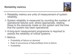 Reliability metricsReliability metrics are units of measurement of system reliability.System reliability is measured by counting the number of operational failures and, where appropriate, relating these to the demands made on the system and the time that the system has been operational.A long-term measurement programme is required to assess the reliability of critical systems.MetricsProbability of failure on demandRate of occurrence of failures/Mean time to failureAvailability29Chapter 12 Dependability and Security Specification