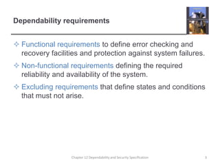 Dependability requirementsFunctional requirements to define error checking and recovery facilities and protection against system failures.Non-functional requirements defining the required reliability and availability of the system.Excluding requirements that define states and conditions that must not arise.3Chapter 12 Dependability and Security Specification