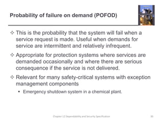 Probability of failure on demand (POFOD)This is the probability that the system will fail when a service request is made. Useful when demands for service are intermittent and relatively infrequent.Appropriate for protection systems where services are demanded occasionally and where there are serious consequence if the service is not delivered.Relevant for many safety-critical systems with exception management componentsEmergency shutdown system in a chemical plant.30Chapter 12 Dependability and Security Specification