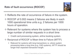 Rate of fault occurrence (ROCOF)Reflects the rate of occurrence of failure in the system.ROCOF of 0.002 means 2 failures are likely in each 1000 operational time units e.g. 2 failures per 1000 hours of operation.Relevant for systems where the system has to process a large number of similar requests in a short timeCredit card processing system, airline booking system.Reciprocal of ROCOF is Mean time to Failure (MTTF)Relevant for systems with long transactions i.e. where system processing takes a long time (e.g. CAD systems). MTTF should be longer than expected transaction length.31Chapter 12 Dependability and Security Specification