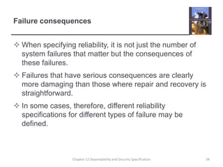Failure consequencesWhen specifying reliability, it is not just the number of system failures that matter but the consequences of these failures.Failures that have serious consequences are clearly more damaging than those where repair and recovery is straightforward.In some cases, therefore, different reliability specifications for different types of failure may be defined.34Chapter 12 Dependability and Security Specification