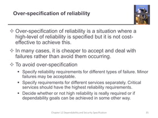 Over-specification of reliabilityOver-specification of reliability is a situation where a high-level of reliability is specified but it is not cost-effective to achieve this.In many cases, it is cheaper to accept and deal with failures rather than avoid them occurring.To avoid over-specificationSpecify reliability requirements for different types of failure. Minor failures may be acceptable.Specify requirements for different services separately. Critical services should have the highest reliability requirements.Decide whether or not high reliability is really required or if dependability goals can be achieved in some other way.	35Chapter 12 Dependability and Security Specification