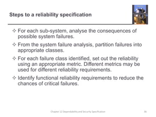 Steps to a reliability specificationFor each sub-system, analyse the consequences of possible system failures.From the system failure analysis, partition failures into appropriate classes.For each failure class identified, set out the reliability using an appropriate metric. Different metrics may be used for different reliability requirements.Identify functional reliability requirements to reduce the chances of critical failures.36Chapter 12 Dependability and Security Specification