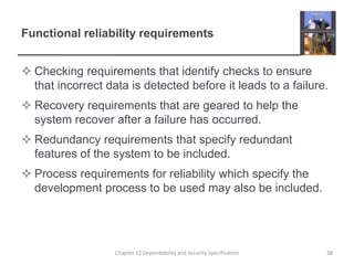 Functional reliability requirementsChecking requirements that identify checks to ensure that incorrect data is detected before it leads to a failure.Recovery requirements that are geared to help the system recover after a failure has occurred.Redundancy requirements that specify redundant features of the system to be included.Process requirements for reliability which specify the development process to be used may also be included.38Chapter 12 Dependability and Security Specification