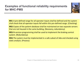 Examples of functional reliability requirements for MHC-PMSRR1:	A pre-defined range for all operator inputs shall be defined and the system shall check that all operator inputs fall within this pre-defined range. (Checking)RR2:	Copies of the patient database shall be maintained on two separate servers that are not housed in the same building. (Recovery, redundancy)RR3:	N-version programming shall be used to implement the braking control system. (Redundancy)RR4:	The system must be implemented in a safe subset of Ada and checked using static analysis. (Process)39Chapter 12 Dependability and Security Specification