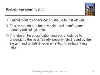 Risk-driven specificationCritical systems specification should be risk-driven.This approach has been widely used in safety and security-critical systems.The aim of the specification process should be to understand the risks (safety, security, etc.) faced by the system and to define requirements that reduce these risks.4Chapter 12 Dependability and Security Specification