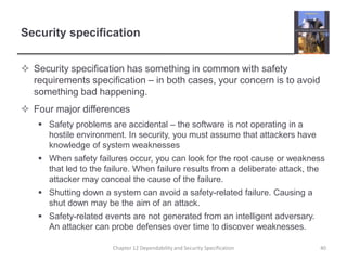 Security specificationSecurity specification has something in common with safety requirements specification – in both cases, your concern is to avoid something bad happening.Four major differencesSafety problems are accidental – the software is not operating in a hostile environment. In security, you must assume that attackers have knowledge of system weaknessesWhen safety failures occur, you can look for the root cause or weakness that led to the failure. When failure results from a deliberate attack, the attacker may conceal the cause of the failure.Shutting down a system can avoid a safety-related failure. Causing a shut down may be the aim of an attack.Safety-related events are not generated from an intelligent adversary. An attacker can probe defenses over time to discover weaknesses.40Chapter 12 Dependability and Security Specification