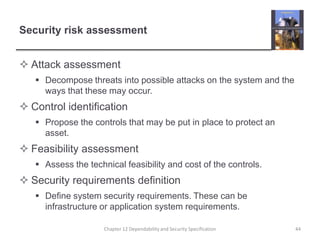 Security risk assessmentAttack assessmentDecompose threats into possible attacks on the system and the ways that these may occur.Control identificationPropose the controls that may be put in place to protect an asset.Feasibility assessmentAssess the technical feasibility and cost of the controls.Security requirements definitionDefine system security requirements. These can be infrastructure or application system requirements.44Chapter 12 Dependability and Security Specification