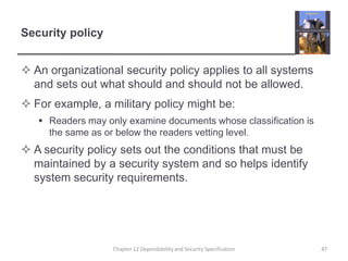 Security policyAn organizational security policy applies to all systems and sets out what should and should not be allowed.For example, a military policy might be:Readers may only examine documents whose classification is the same as or below the readers vetting level.A security policy sets out the conditions that must be maintained by a security system and so helps identify system security requirements.47Chapter 12 Dependability and Security Specification