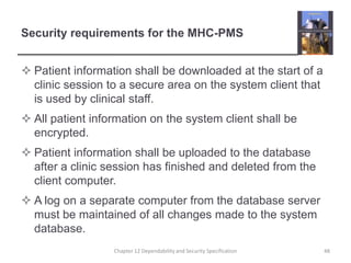 Security requirements for the MHC-PMSPatient information shall be downloaded at the start of a clinic session to a secure area on the system client that is used by clinical staff.All patient information on the system client shall be encrypted.Patient information shall be uploaded to the database after a clinic session has finished and deleted from the client computer.A log on a separate computer from the database server must be maintained of all changes made to the system database.48Chapter 12 Dependability and Security Specification