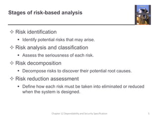Stages of risk-based analysisRisk identificationIdentify potential risks that may arise.Risk analysis and classificationAssess the seriousness of each risk.Risk decompositionDecompose risks to discover their potential root causes.Risk reduction assessmentDefine how each risk must be taken into eliminated or reduced when the system is designed.5Chapter 12 Dependability and Security Specification