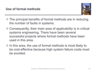 Use of formal methodsThe principal benefits of formal methods are in reducing the number of faults in systems.Consequently, their main area of applicability is in critical systems engineering. There have been several successful projects where formal methods have been used in this area.In this area, the use of formal methods is most likely to be cost-effective because high system failure costs must be avoided. 50Chapter 12 Dependability and Security Specification