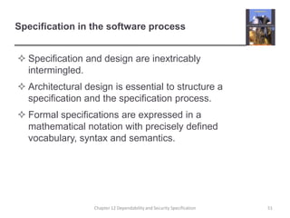 Specification in the software processSpecification and design are inextricably intermingled.Architectural design is essential to structure a specification and the specification process.Formal specifications are expressed in a mathematical notation with precisely defined vocabulary, syntax and semantics.51Chapter 12 Dependability and Security Specification