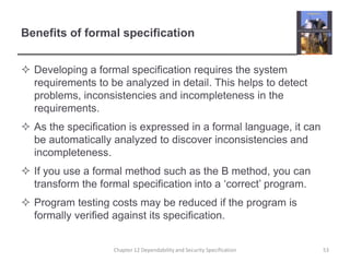 Benefits of formal specificationDeveloping a formal specification requires the system requirements to be analyzed in detail. This helps to detect problems, inconsistencies and incompleteness in the requirements.As the specification is expressed in a formal language, it can be automatically analyzed to discover inconsistencies and incompleteness.If you use a formal method such as the B method, you can transform the formal specification into a ‘correct’ program.Program testing costs may be reduced if the program is formally verified against its specification.53Chapter 12 Dependability and Security Specification