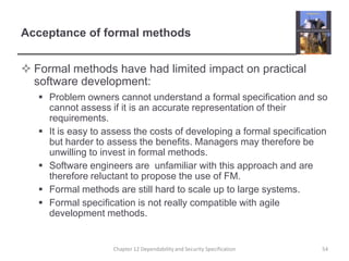 Acceptance of formal methodsFormal methods have had limited impact on practical software development:Problem owners cannot understand a formal specification and so cannot assess if it is an accurate representation of their requirements.It is easy to assess the costs of developing a formal specification but harder to assess the benefits. Managers may therefore be unwilling to invest in formal methods.Software engineers are  unfamiliar with this approach and are therefore reluctant to propose the use of FM.Formal methods are still hard to scale up to large systems.Formal specification is not really compatible with agile development methods.54Chapter 12 Dependability and Security Specification