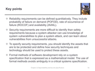 Key pointsReliability requirements can be defined quantitatively. They include probability of failure on demand (POFOD), rate of occurrence of failure (ROCOF) and availability (AVAIL). Security requirements are more difficult to identify than safety requirements because a system attacker can use knowledge of system vulnerabilities to plan a system attack, and can learn about vulnerabilities from unsuccessful attacks.To specify security requirements, you should identify the assets that are to be protected and define how security techniques and technology should be used to protect these assets.Formal methods of software development rely on a system specification that is expressed as a mathematical model. The use of formal methods avoids ambiguity in a critical systems specification.55Chapter 12 Dependability and Security Specification